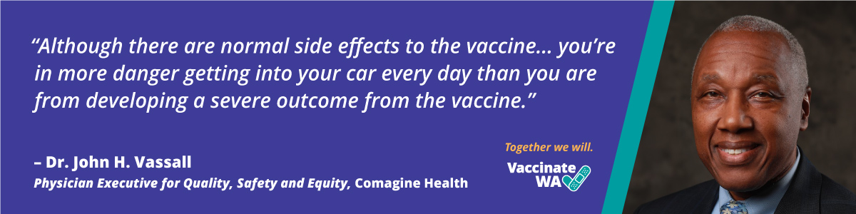 Although there are normal side effects to the vaccine...you're in more danger getting into your car every day than you are from developing a severe outcome from the vaccine.  Dr. John H. Vassall, Physician Executive for Quality, Safety, and Equity, Comagine Health